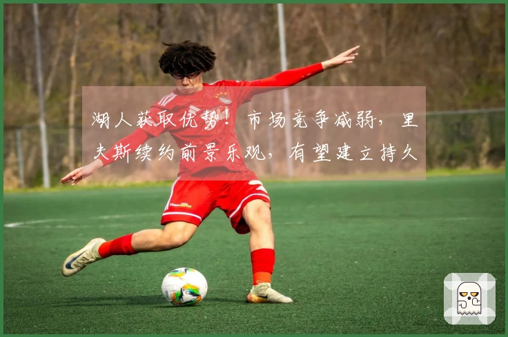 湖人获取优势！市场竞争减弱，里夫斯续约前景乐观，有望建立持久争冠阵容