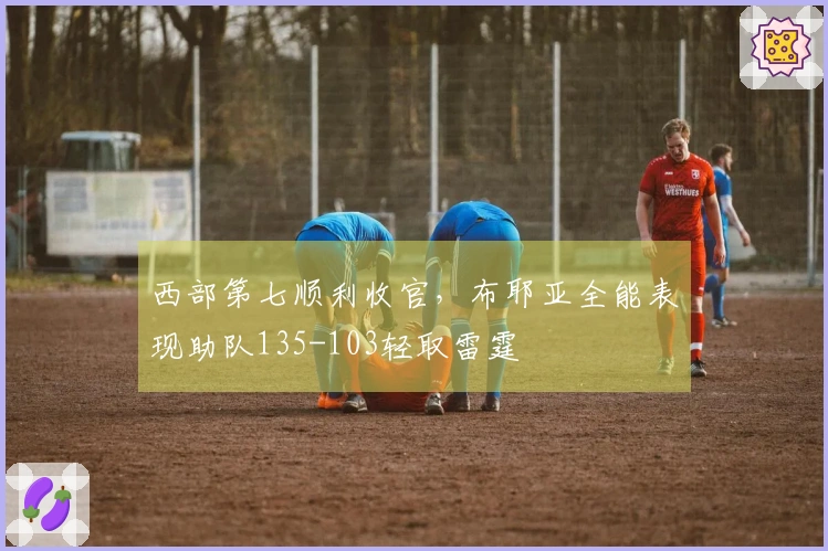 西部第七顺利收官，布耶亚全能表现助队135-103轻取雷霆