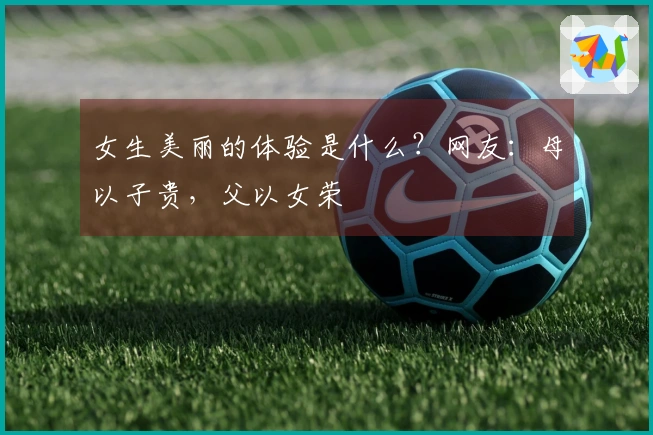 女生美丽的体验是什么？网友：母以子贵，父以女荣