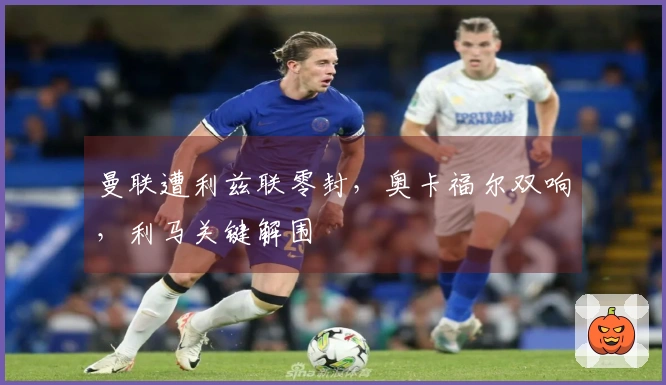 曼联遭利兹联零封，奥卡福尔双响，利马关键解围