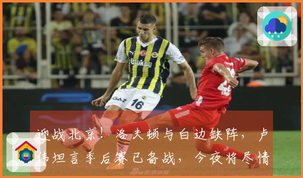 迎战北京！洛夫顿与白边缺阵，卢伟坦言季后赛已备战，今夜将尽情比赛