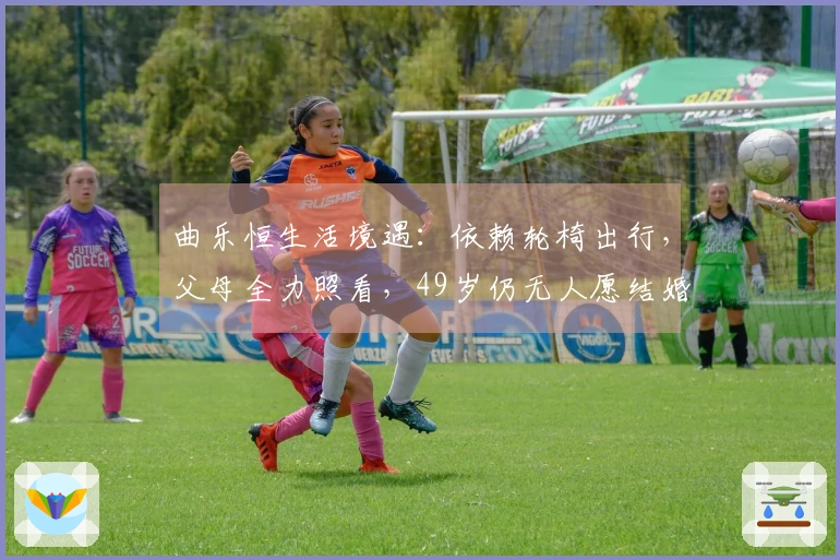 曲乐恒生活境遇：依赖轮椅出行，父母全力照看，49岁仍无人愿结婚