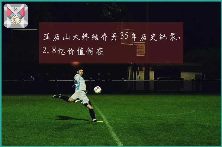 亚历山大终结乔丹35年历史纪录，2.8亿价值何在
