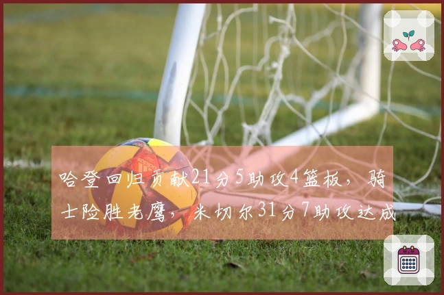 哈登回归贡献21分5助攻4篮板，骑士险胜老鹰，米切尔31分7助攻达成里程碑，莫布利22分19篮板