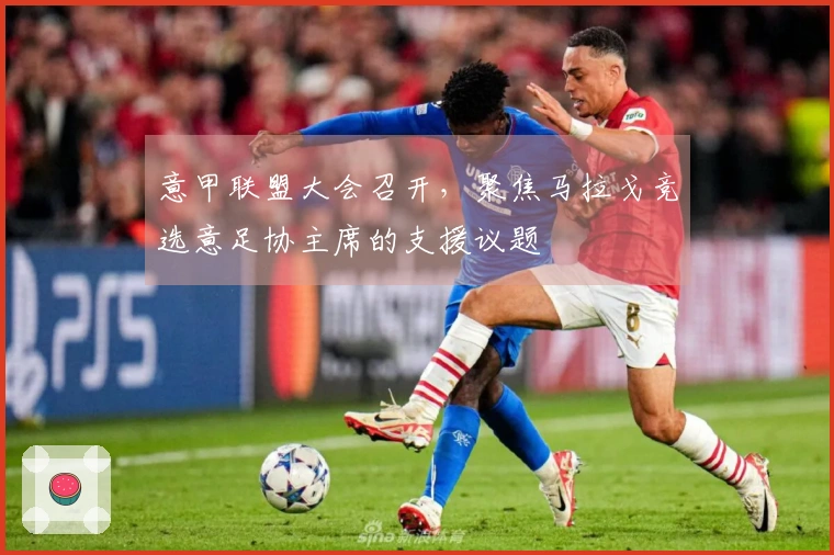 意甲联盟大会召开，聚焦马拉戈竞选意足协主席的支援议题