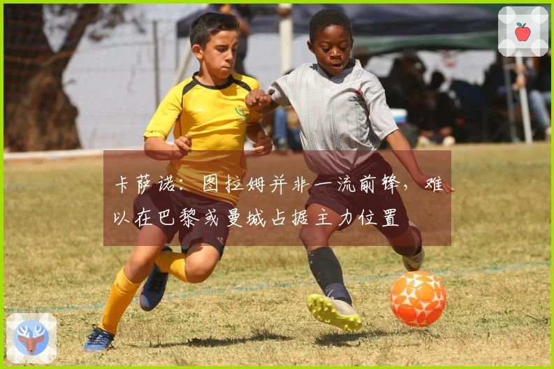 卡萨诺：图拉姆并非一流前锋，难以在巴黎或曼城占据主力位置