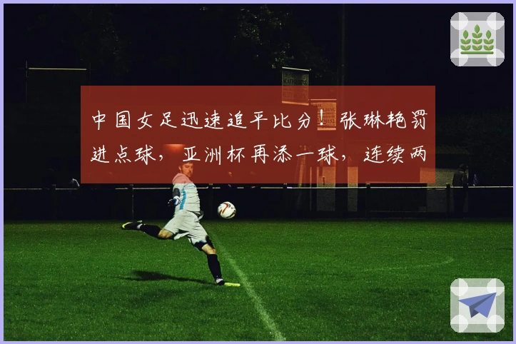 中国女足迅速追平比分！张琳艳罚进点球，亚洲杯再添一球，连续两届击败韩澳