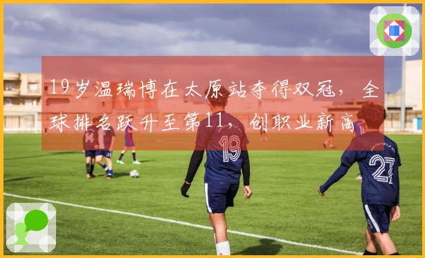 19岁温瑞博在太原站夺得双冠,全球排名跃升至第11,创职业新高