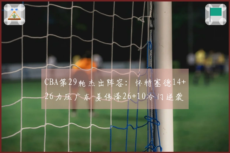 CBA第29轮杰出阵容:怀特塞德14+26力压广东 姜伟泽26+10冷门逆袭北京