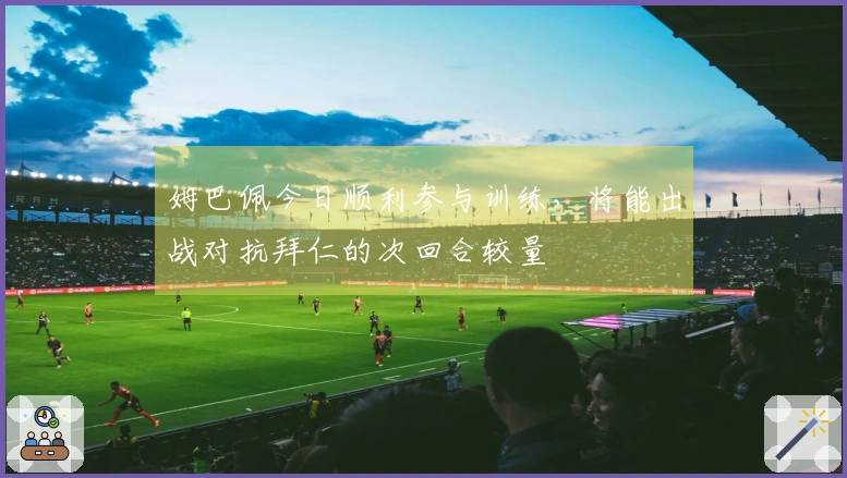 姆巴佩今日顺利参与训练，将能出战对抗拜仁的次回合较量