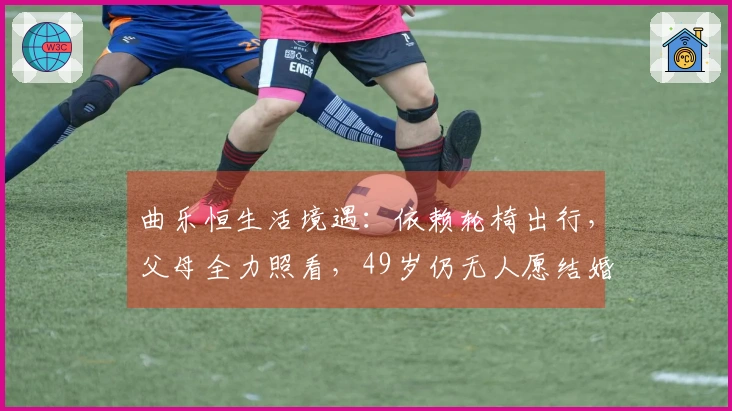 曲乐恒生活境遇：依赖轮椅出行，父母全力照看，49岁仍无人愿结婚