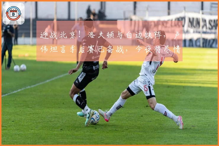 迎战北京！洛夫顿与白边缺阵，卢伟坦言季后赛已备战，今夜将尽情比赛